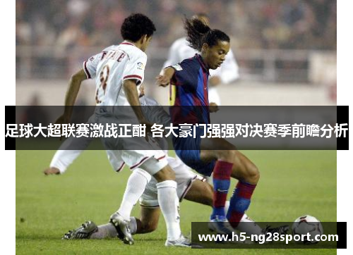 足球大超联赛激战正酣 各大豪门强强对决赛季前瞻分析